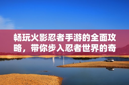 畅玩火影忍者手游的全面攻略，带你步入忍者世界的奇幻之旅