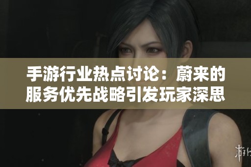 手游行业热点讨论：蔚来的服务优先战略引发玩家深思