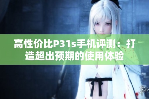 高性价比P31s手机评测：打造超出预期的使用体验