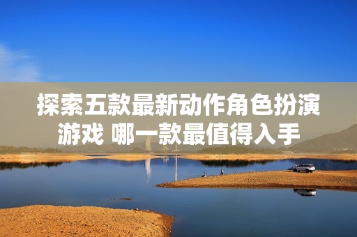 探索五款最新动作角色扮演游戏 哪一款最值得入手