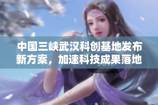 中国三峡武汉科创基地发布新方案，加速科技成果落地转化