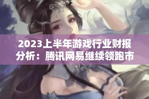 2023上半年游戏行业财报分析：腾讯网易继续领跑市场