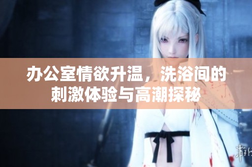 办公室情欲升温，洗浴间的刺激体验与高潮探秘