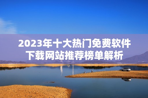 2023年十大热门免费软件下载网站推荐榜单解析