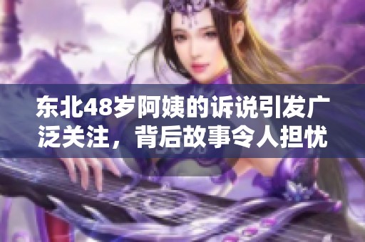 东北48岁阿姨的诉说引发广泛关注，背后故事令人担忧