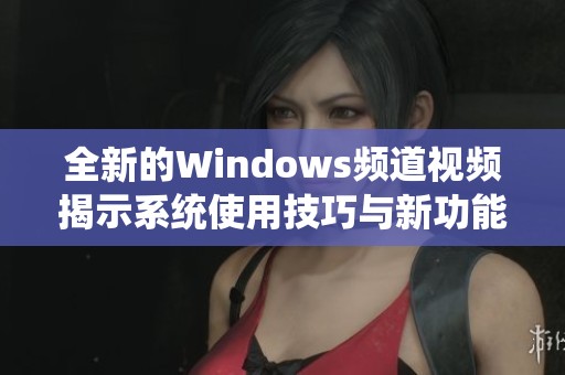 全新的Windows频道视频揭示系统使用技巧与新功能解析