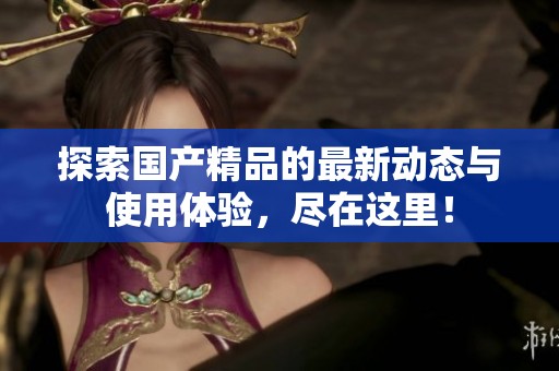 探索国产精品的最新动态与使用体验，尽在这里！