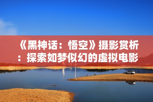 《黑神话：悟空》摄影赏析：探索如梦似幻的虚拟电影世界