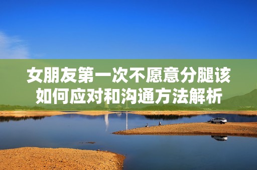女朋友第一次不愿意分腿该如何应对和沟通方法解析