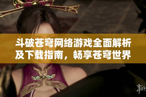 斗破苍穹网络游戏全面解析及下载指南，畅享苍穹世界乐趣