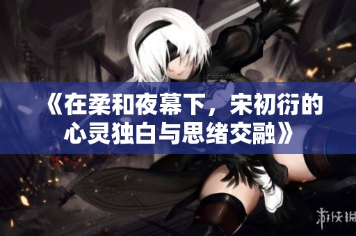 《在柔和夜幕下，宋初衍的心灵独白与思绪交融》