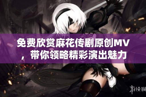 免费欣赏麻花传剧原创MV，带你领略精彩演出魅力