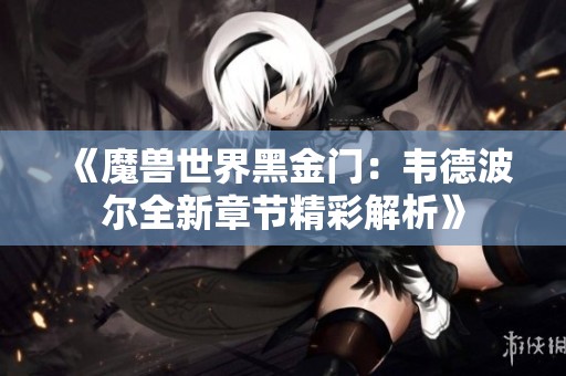 《魔兽世界黑金门：韦德波尔全新章节精彩解析》