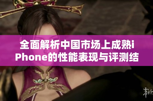 全面解析中国市场上成熟iPhone的性能表现与评测结果