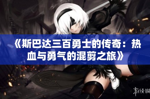 《斯巴达三百勇士的传奇：热血与勇气的混剪之旅》