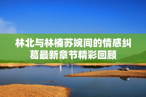 林北与林楠苏婉间的情感纠葛最新章节精彩回顾