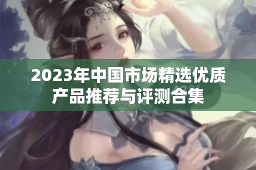 2023年中国市场精选优质产品推荐与评测合集