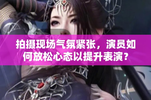 拍摄现场气氛紧张，演员如何放松心态以提升表演？