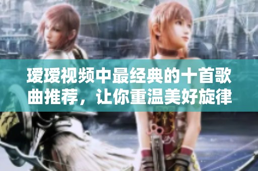 瑷瑷视频中最经典的十首歌曲推荐，让你重温美好旋律