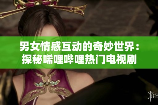 男女情感互动的奇妙世界：探秘唏哩哔哩热门电视剧