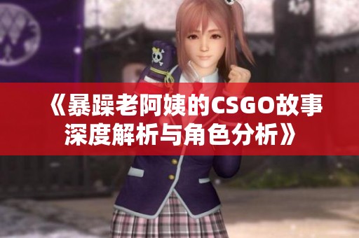 《暴躁老阿姨的CSGO故事深度解析与角色分析》