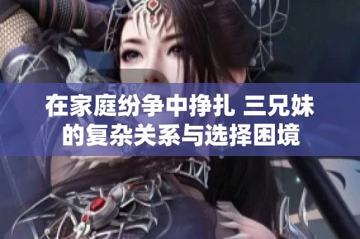 在家庭纷争中挣扎 三兄妹的复杂关系与选择困境