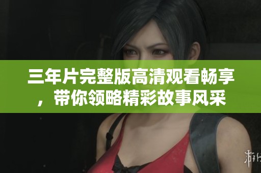 三年片完整版高清观看畅享，带你领略精彩故事风采