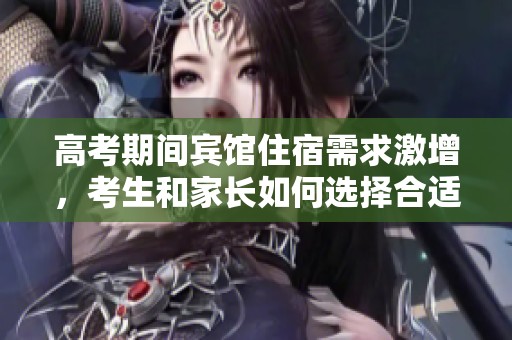 高考期间宾馆住宿需求激增，考生和家长如何选择合适地点