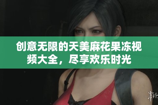 创意无限的天美麻花果冻视频大全，尽享欢乐时光