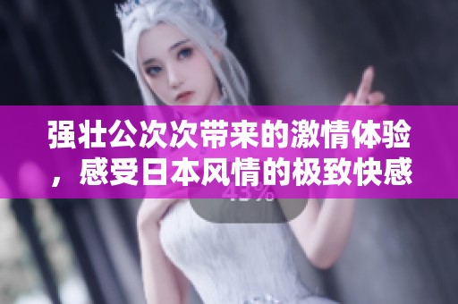 强壮公次次带来的激情体验，感受日本风情的极致快感