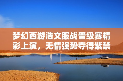 梦幻西游浩文服战晋级赛精彩上演，无情强势夺得紫禁城第4冠荣耀！