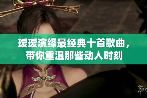 瑷瑷演绎最经典十首歌曲，带你重温那些动人时刻