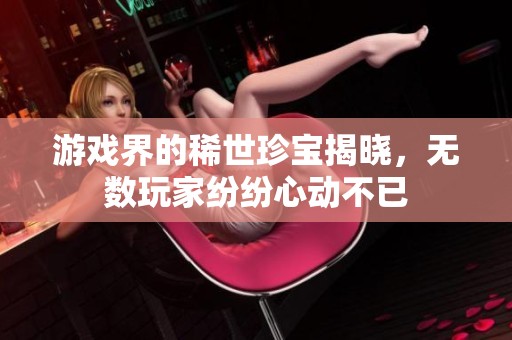游戏界的稀世珍宝揭晓，无数玩家纷纷心动不已