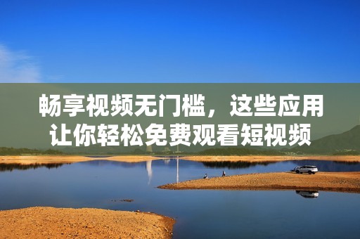 畅享视频无门槛，这些应用让你轻松免费观看短视频