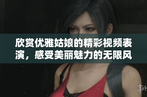 欣赏优雅姑娘的精彩视频表演，感受美丽魅力的无限风采