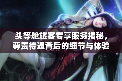 头等舱旅客专享服务揭秘，尊贵待遇背后的细节与体验
