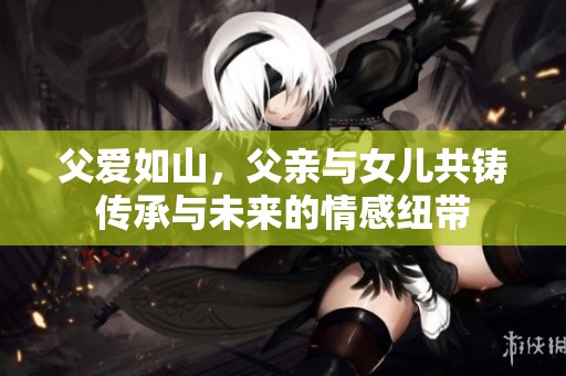 父爱如山，父亲与女儿共铸传承与未来的情感纽带