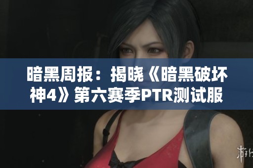 暗黑周报：揭晓《暗黑破坏神4》第六赛季PTR测试服的最新动态