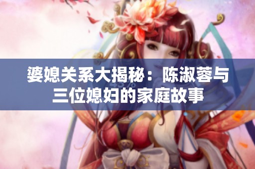 婆媳关系大揭秘：陈淑蓉与三位媳妇的家庭故事