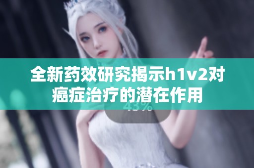 全新药效研究揭示h1v2对癌症治疗的潜在作用