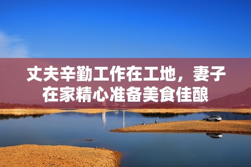 丈夫辛勤工作在工地，妻子在家精心准备美食佳酿