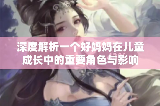 深度解析一个好妈妈在儿童成长中的重要角色与影响