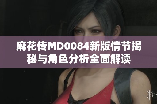 麻花传MD0084新版情节揭秘与角色分析全面解读