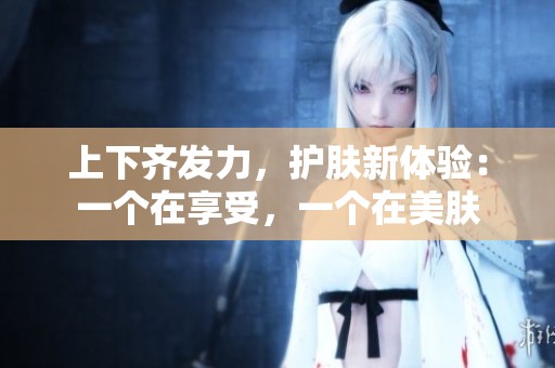 上下齐发力，护肤新体验：一个在享受，一个在美肤
