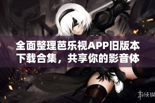 全面整理芭乐视APP旧版本下载合集，共享你的影音体验