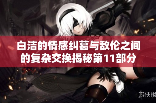 白洁的情感纠葛与敌伦之间的复杂交换揭秘第11部分