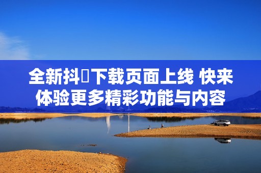 全新抖抈下载页面上线 快来体验更多精彩功能与内容