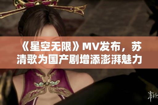 《星空无限》MV发布，苏清歌为国产剧增添澎湃魅力