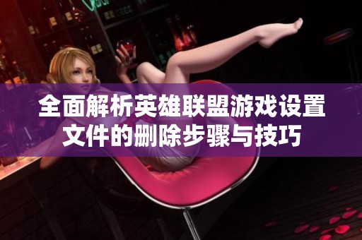 全面解析英雄联盟游戏设置文件的删除步骤与技巧