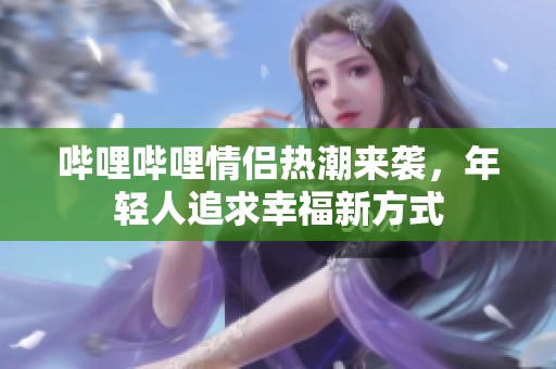 哔哩哔哩情侣热潮来袭，年轻人追求幸福新方式